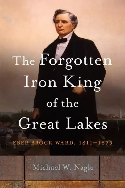 The Forgotten Iron King of the Great Lakes: Eber Brock Ward, 1811-1875 - Hardcover