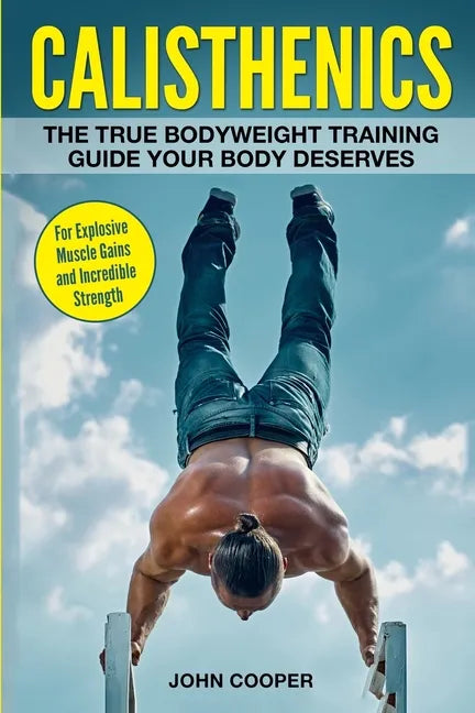 Calisthenics: The True Bodyweight Training Guide Your Body Deserves - For Explosive Muscle Gains and Incredible Strength - Paperback