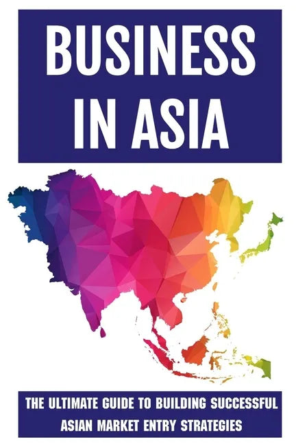 Business In Asia: The Ultimate Guide To Building Successful Asian Market Entry Strategies: Techniques For Business Success In Asia - Paperback