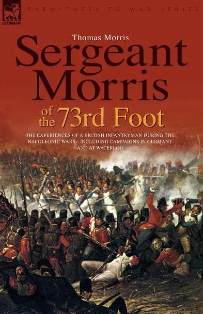 Sergeant Morris of the 73rd Foot: the Experiences of a British Infantryman During the Napoleonic Wars-Including Campaigns in Germany and at Waterloo - Paperback