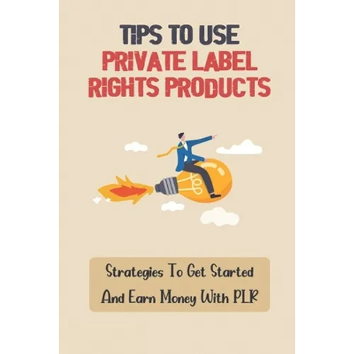 Tips To Use Private Label Rights Products: Strategies To Get Started And Earn Money With PLR: How To Sell Plr Products - Paperback