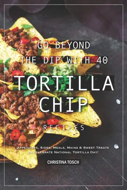 Go Beyond the Dip with 40 Tortilla Chip Recipes: Appetizers, Sides, Meals, Mains & Sweet Treats to Celebrate National Tortilla Day! - Paperback