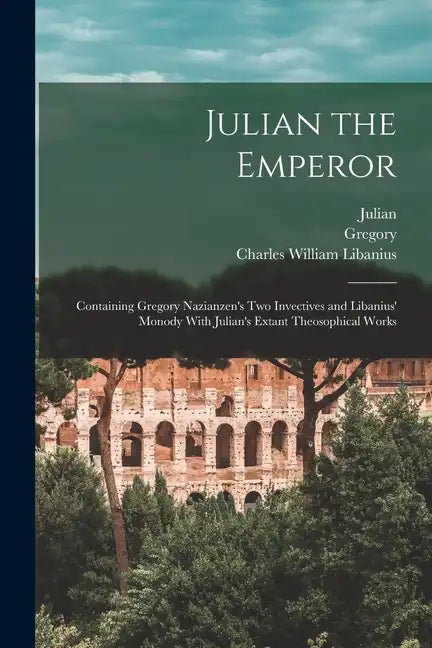 Julian the Emperor: Containing Gregory Nazianzen's Two Invectives and Libanius' Monody With Julian's Extant Theosophical Works - Paperback