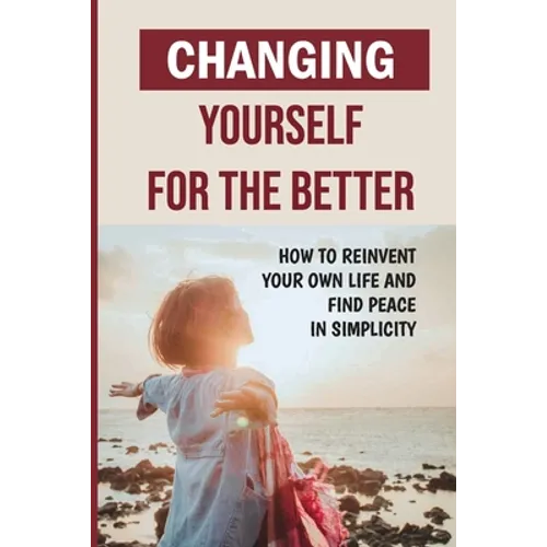 Changing Yourself For The Better: How To Reinvent Your Own Life And Find Peace In Simplicity: How To Reinvent Yourself Physically - Paperback