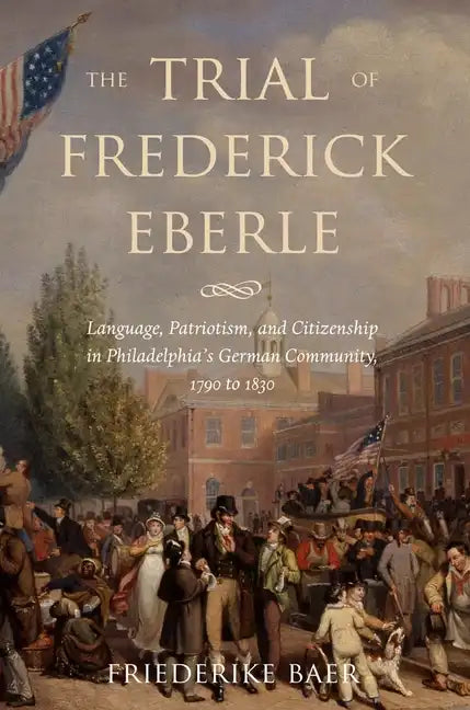 The Trial of Frederick Eberle: Language, Patriotism and Citizenship in Philadelphia's German Community, 1790 to 1830 - Hardcover