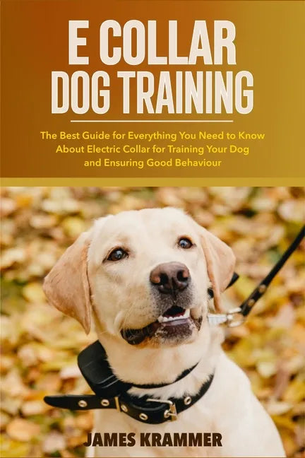 E Collar Dog Training: The Best Guide for Everything You Need to Know About Electric Collar for Training Your Dog and Ensuring Good Behaviour - Paperback