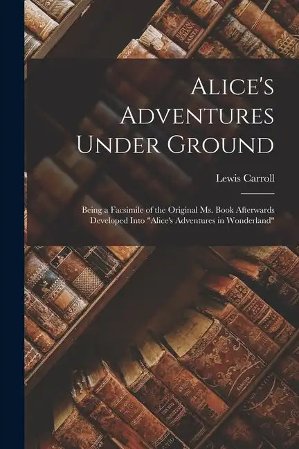 Alice's Adventures Under Ground: Being a Facsimile of the Original Ms. Book Afterwards Developed Into "Alice's Adventures in Wonderland" - Paperback