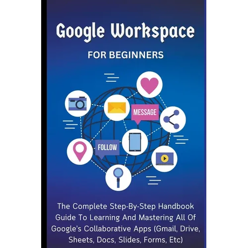 Google Workspace For Beginners: The Complete Step-By-Step Handbook Guide To Learning And Mastering All Of Google's Collaborative Apps (Gmail, Drive, S - Paperback