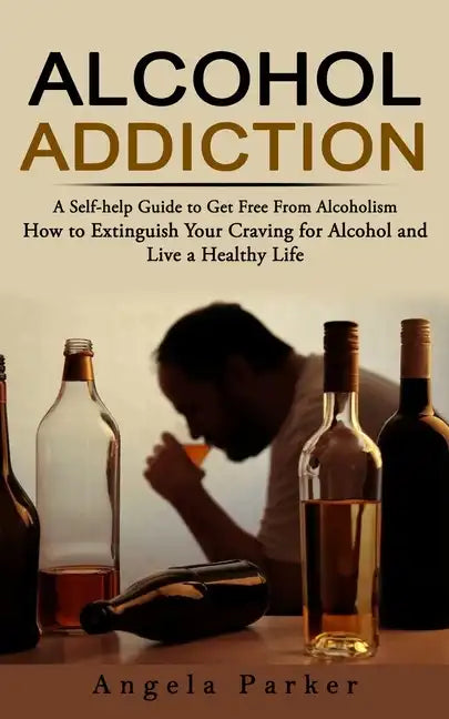 Alcohol Addiction: A Self-help Guide to Get Free From Alcoholism (How to Extinguish Your Craving for Alcohol and Live a Healthy Life) - Paperback