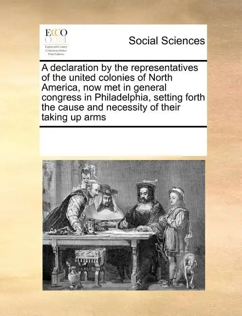 A Declaration by the Representatives of the United Colonies of North America, Now Met in General Congress in Philadelphia, Setting Forth the Cause and - Paperback