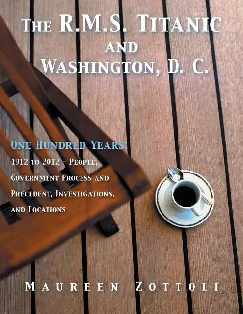 The R.M.S. Titanic and Washington, D. C.: One Hundred Years: 1912 to 2012 - People, Government Process and Precedent, Investigations, and Locations - Paperback