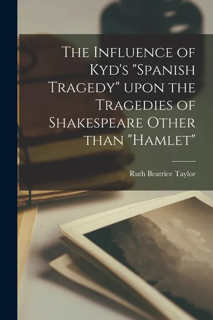 The Influence of Kyd's "Spanish Tragedy" Upon the Tragedies of Shakespeare Other Than "Hamlet" - Paperback