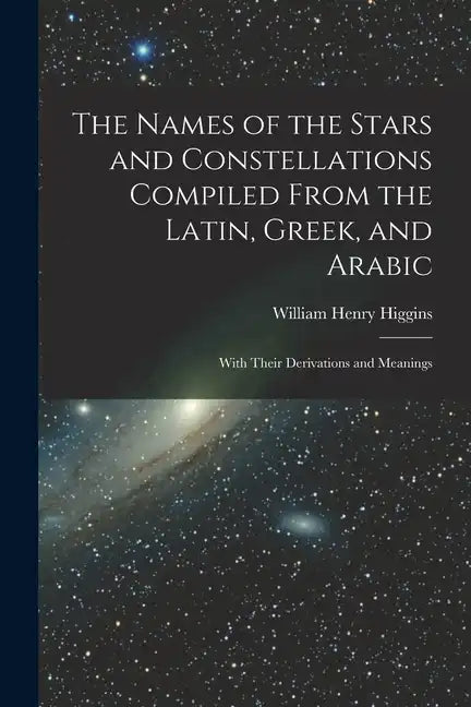 The Names of the Stars and Constellations Compiled From the Latin, Greek, and Arabic: With Their Derivations and Meanings - Paperback