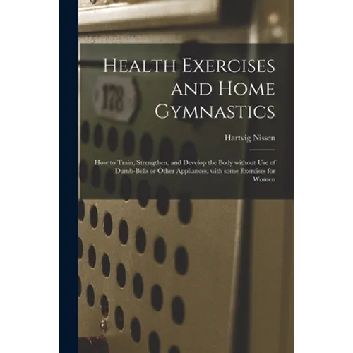 Health Exercises and Home Gymnastics: How to Train, Strengthen, and Develop the Body Without Use of Dumb-bells or Other Appliances, With Some Exercise - Paperback
