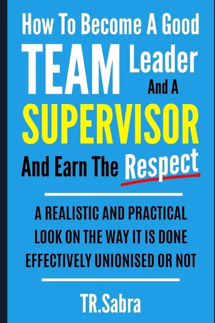 How to Become a Good Team Leader and a Supervisor and Earn the Respect: A Realistic and Practical Look at the Way It Is Done Effectively; Unionised or - Paperback