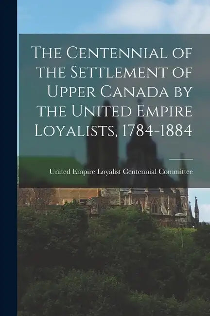The Centennial of the Settlement of Upper Canada by the United Empire Loyalists, 1784-1884 - Paperback