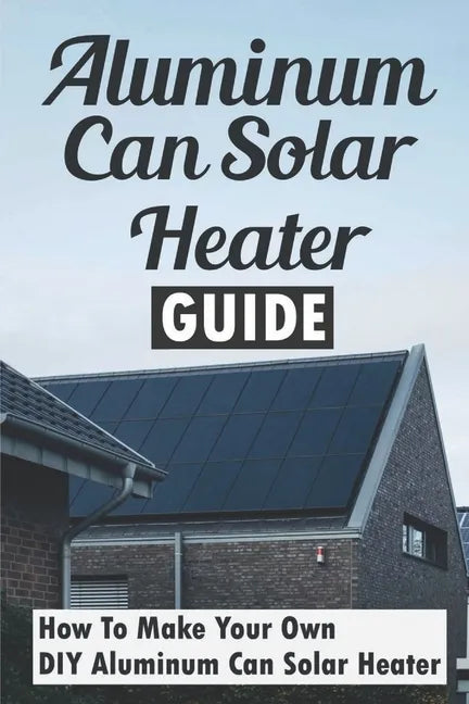 Aluminum Can Solar Heater Guide: How To Make Your Own DIY Aluminum Can Solar Heater - Paperback