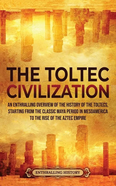 The Toltec Civilization: An Enthralling Overview of the History of the Toltecs, Starting from the Classic Maya Period in Mesoamerica to the Ris - Hardcover