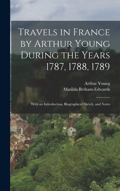 Travels in France by Arthur Young During the Years 1787, 1788, 1789: With an Introduction, Biographical Sketch, and Notes - Hardcover