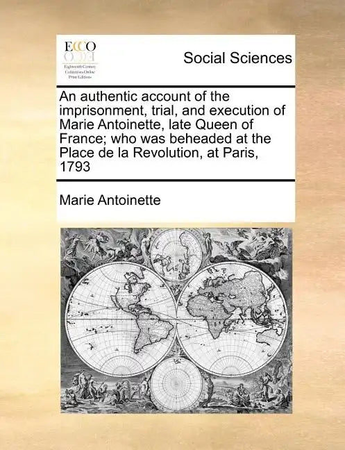 An Authentic Account of the Imprisonment, Trial, and Execution of Marie Antoinette, Late Queen of France; Who Was Beheaded at the Place de la Revoluti - Paperback
