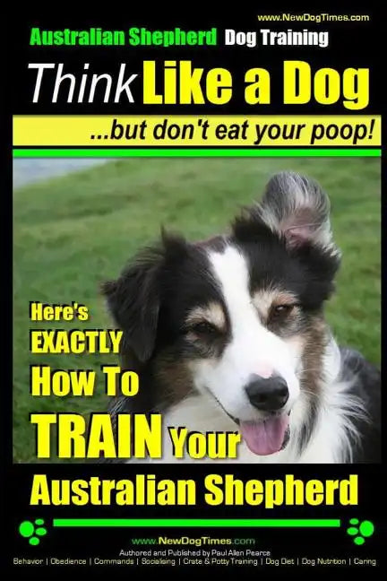 Australian Shepherd Dog Training Think Like a Dog, But Don't Eat Your Poop!: Here's EXACTLY How To Train Your Australian Shepherd - Paperback