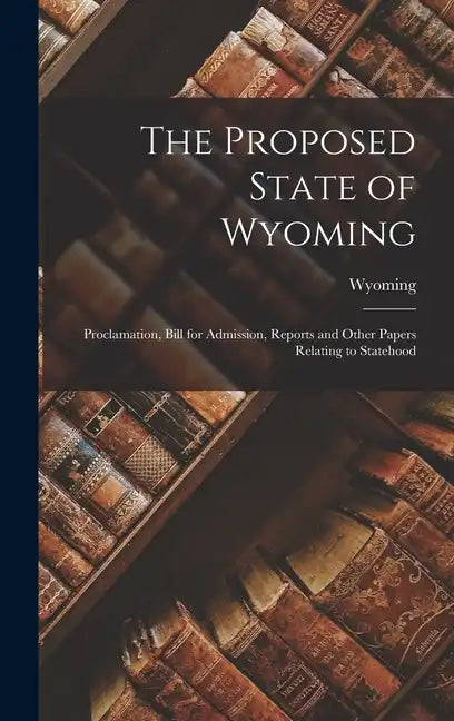 The Proposed State of Wyoming: Proclamation, Bill for Admission, Reports and Other Papers Relating to Statehood - Hardcover