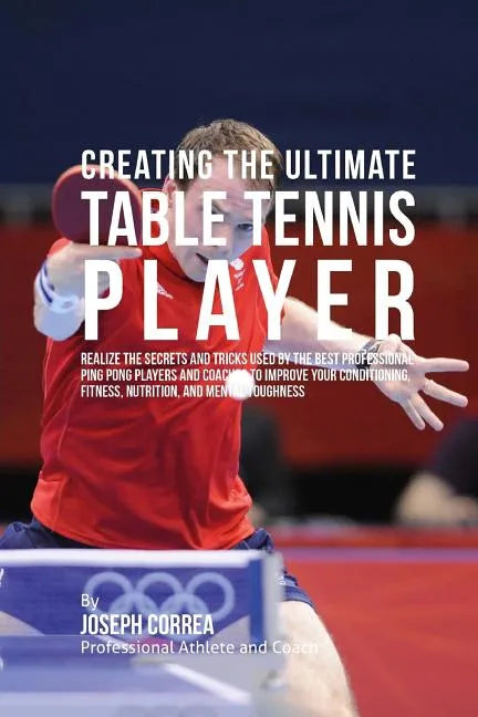 Creating the Ultimate Table Tennis Player: Realize the Secrets and Tricks Used by the Best Professional Ping Pong Players and Coaches to Improve Your - Paperback