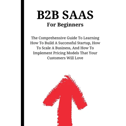 B2B SaaS For Beginners: The Comprehensive Guide To Learning How To Build A Successful Startup, How To Scale A Business, And How To Implement Pricing M - Paperback