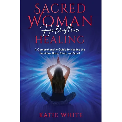 Sacred Woman Holistic Healing: A Comprehensive Guide to Healing the Feminine Body, Mind, and Spirit - Paperback