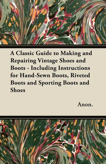 A Classic Guide to Making and Repairing Vintage Shoes and Boots - Including Instructions for Hand-Sewn Boots, Riveted Boots and Sporting Boots and Sho - Paperback