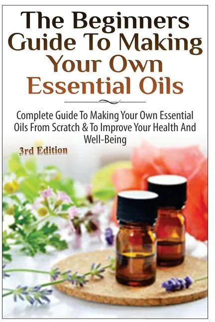 The Beginners Guide to Making Your Own Essential Oils: Complete Guide to Making Your Own Essential Oils from Scratch & to Improve Your Health and Well - Paperback