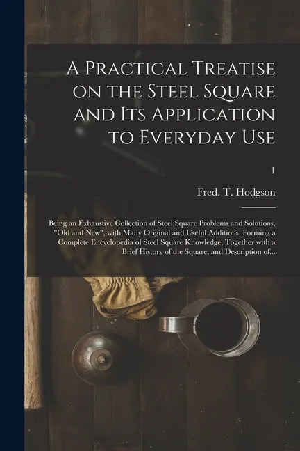 A Practical Treatise on the Steel Square and Its Application to Everyday Use: Being an Exhaustive Collection of Steel Square Problems and Solutions, " - Paperback