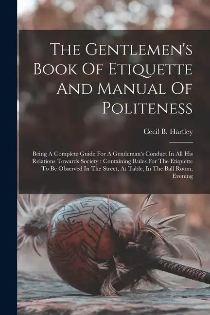 The Gentlemen's Book Of Etiquette And Manual Of Politeness: Being A Complete Guide For A Gentleman's Conduct In All His Relations Towards Society: Con - Paperback