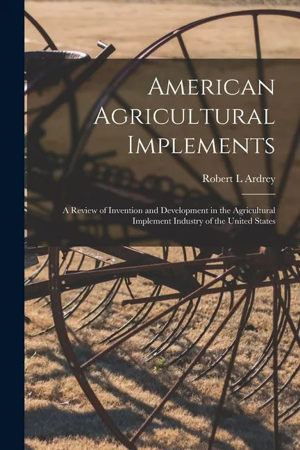 American Agricultural Implements: a Review of Invention and Development in the Agricultural Implement Industry of the United States - Paperback