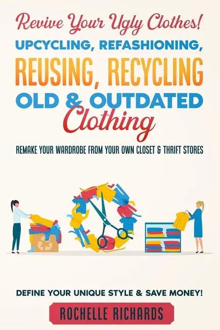 Revive Your Ugly Clothes! Upcycling, Refashioning, Reusing, Recycling Old & Outdated Clothing: Remake Your Wardrobe from Your Own Closet & Thrift Stor - Paperback