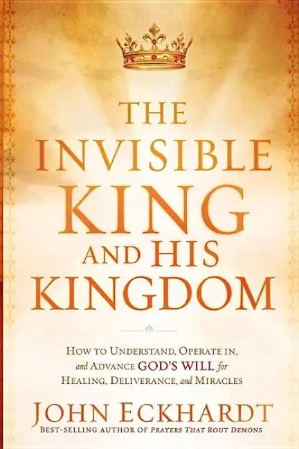 The Invisible King and His Kingdom: How to Understand, Operate In, and Advance God's Will for Healing, Deliverance, and Miracles - Paperback