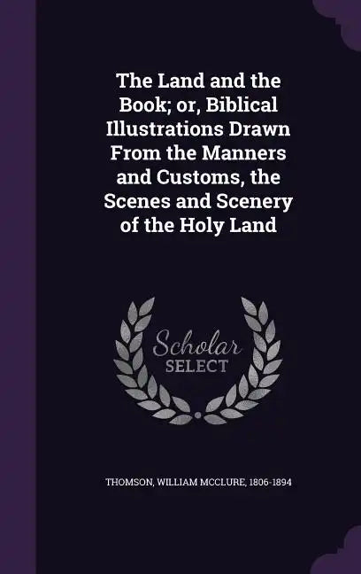 The Land and the Book; Or, Biblical Illustrations Drawn from the Manners and Customs, the Scenes and Scenery of the Holy Land - Hardcover