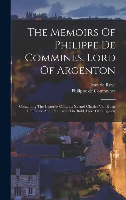 The Memoirs Of Philippe De Commines, Lord Of Argenton: Containing The Histories Of Louis Xi And Charles Viii, Kings Of France And Of Charles The Bold, - Hardcover