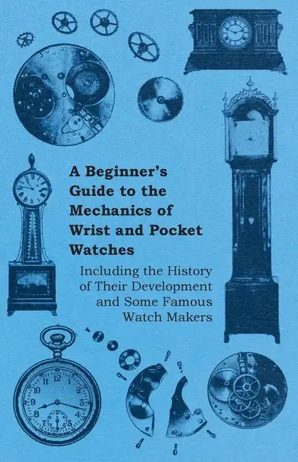 A Beginner's Guide to the Mechanics of Wrist and Pocket Watches - Including the History of Their Development and Some Famous Watch Makers - Paperback
