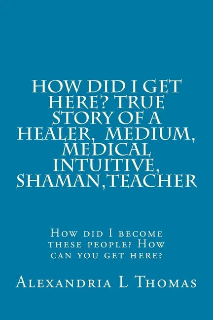 HOW DID I GET HERE, True Story of a Healer, Medical Intuitive, Shaman, Teacher: How did I become these people? How can you get here? - Paperback