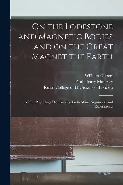 On the Lodestone and Magnetic Bodies and on the Great Magnet the Earth: a New Physiology Demonstrated With Many Arguments and Experiments - Paperback