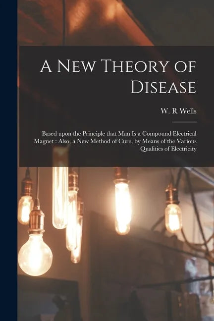 A New Theory of Disease: Based Upon the Principle That Man is a Compound Electrical Magnet: Also, a New Method of Cure, by Means of the Various - Paperback