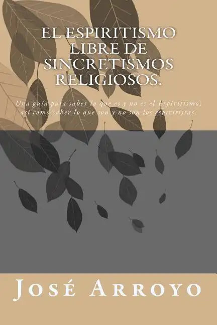 El ESPIRITISMO libre de sincretismos religiosos.: Una guía para saber lo que es y no es el Espiritismo; así como saber lo que son y no son los espirit - Paperback