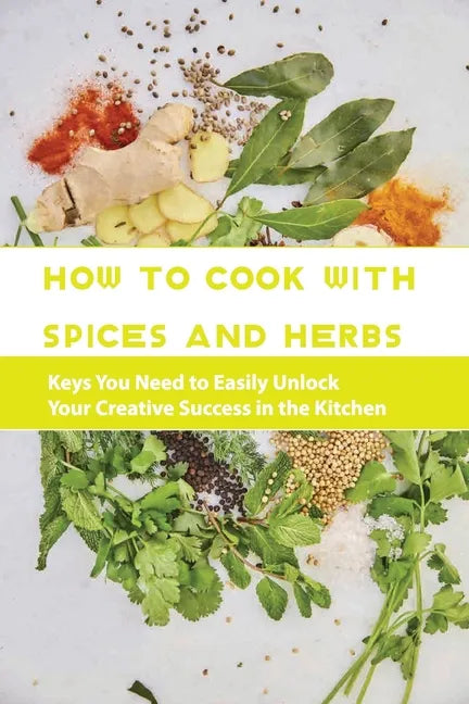 How To Cook With Spices And Herbs- Keys You Need To Easily Unlock Your Creative Success In The Kitchen: Herbs And Spices For Beginners - Paperback