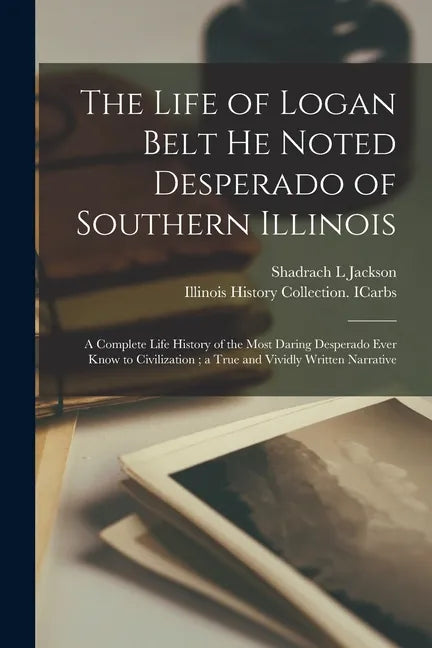 The Life of Logan Belt He Noted Desperado of Southern Illinois: a Complete Life History of the Most Daring Desperado Ever Know to Civilization; a True - Paperback