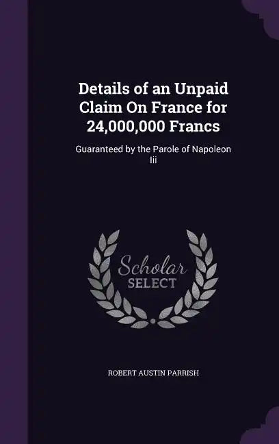 Details of an Unpaid Claim On France for 24,000,000 Francs: Guaranteed by the Parole of Napoleon Iii - Hardcover