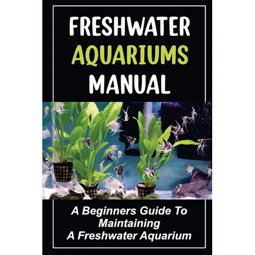 Freshwater Aquariums Manual: A Beginners Guide To Maintaining A Freshwater Aquarium - Paperback