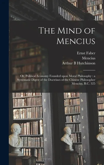 The Mind of Mencius: or, Political Economy Founded Upon Moral Philosophy: a Systematic Digest of the Doctrines of the Chinese Philosopher Mencius, B.C - Hardcover