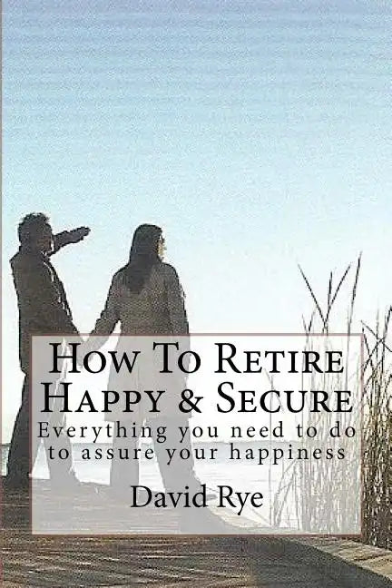 How To Retire Happy & Secure: Everything you need to do to assure your happiness - Paperback