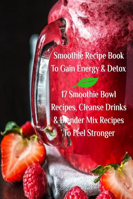Smoothie Recipe Book To Gain Energy & Detox 17 Smoothie Bowl Recipes, Cleanse Drinks & Blender Mix Recipes To Feel Stronger - Paperback
